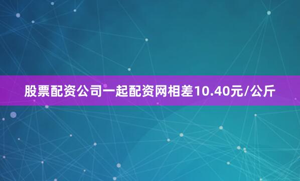 股票配资公司一起配资网相差10.40元/公斤