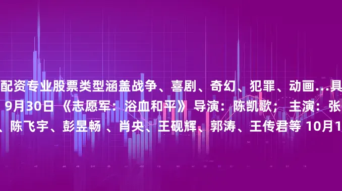 配资专业股票类型涵盖战争、喜剧、奇幻、犯罪、动画…具体如下↓↓你想看哪部？ 9月30日 《志愿军：浴血和平》 导演：陈凯歌； 主演：张子枫、宋佳、朱亚文、陈飞宇、彭昱畅 、肖央、王砚辉、郭涛、王传君等 10月1日 《浪浪人生》 导演：马林；监制：韩寒 主演：黄渤、范丞丞、殷桃 《刺杀小说家2》 导演：路阳 主演：邓超、董子健、雷佳音、王圣迪、丁程鑫、王彦霖、辛芷蕾等 《风林火山》 导演：麦浚龙 主