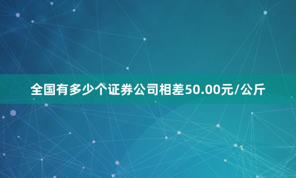全国有多少个证券公司相差50.00元/公斤