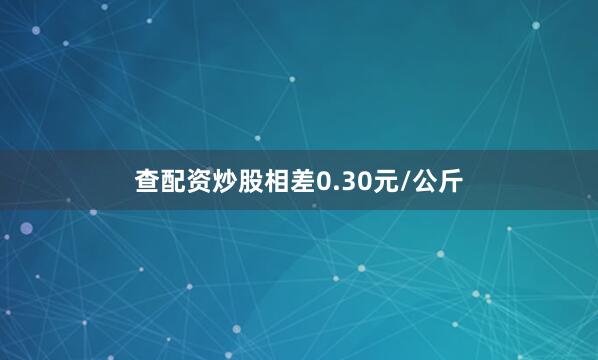 查配资炒股相差0.30元/公斤