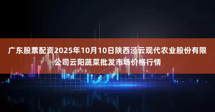 广东股票配资2025年10月10日陕西泾云现代农业股份有限公司云阳蔬菜批发市场价格行情