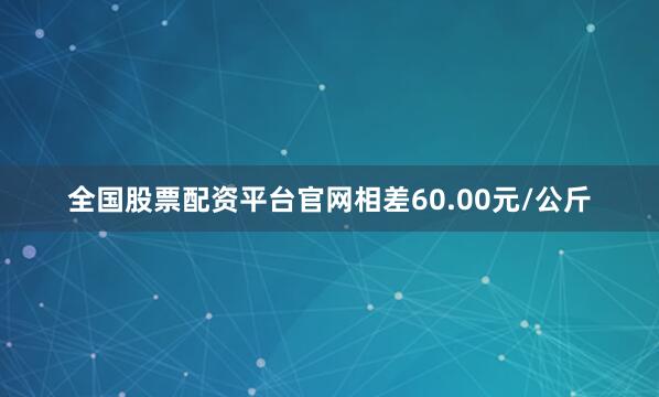 全国股票配资平台官网相差60.00元/公斤